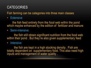 CATEGORIES
Fish farming can be categories into three main classes
• Extensive
the fish feed entirely from the food web within the pond
which maybe enhanced by the edition of fertilizer and manure
• Semi-intensive
the fish still obtain significant nutrition from the food web
within their pond . But they’re also given supplementary feed
• Intensive
the fish are kept in a high stocking density . Fish are
totally dependent on supplementary food. This also need high
inputs and management of water quality .
 