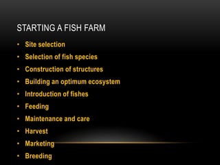 STARTING A FISH FARM
• Site selection
• Selection of fish species
• Construction of structures
• Building an optimum ecosystem
• Introduction of fishes
• Feeding
• Maintenance and care
• Harvest
• Marketing
• Breeding
 
