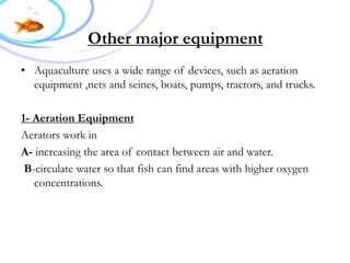 Other major equipment
• Aquaculture uses a wide range of devices, such as aeration
equipment ,nets and seines, boats, pumps, tractors, and trucks.
1- Aeration Equipment
Aerators work in
A- increasing the area of contact between air and water.
B-circulate water so that fish can find areas with higher oxygen
concentrations.
 