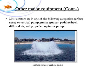 Cont..))Other major equipment
• Most aerators are in one of the following categories: surface
spray or vertical pump, pump sprayer, paddlewheel,
diffused air, and propeller aspirator pump.
surface spray or vertical pump
 