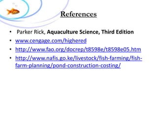 References
• Parker Rick, Aquaculture Science, Third Edition
• www.cengage.com/highered
• http://www.fao.org/docrep/t8598e/t8598e05.htm
• http://www.nafis.go.ke/livestock/fish-farming/fish-
farm-planning/pond-construction-costing/
 