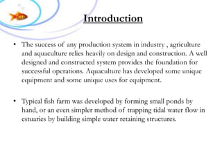 Introduction
• The success of any production system in industry , agriculture
and aquaculture relies heavily on design and construction. A well
designed and constructed system provides the foundation for
successful operations. Aquaculture has developed some unique
equipment and some unique uses for equipment.
• Typical fish farm was developed by forming small ponds by
hand, or an even simpler method of trapping tidal water flow in
estuaries by building simple water retaining structures.
 