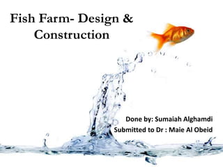 Fish Farm- Design &
Construction
Done by: Sumaiah Alghamdi
Submitted to Dr : Maie Al Obeid
 