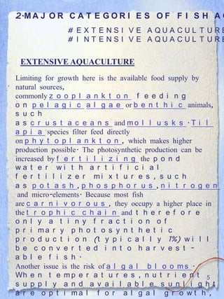 2.M A J O R C A T E G O R I E S O F F I S H A Q
              # E X T E NS I V E A QUA CUL T URE
              # I NT E NS I V E A QUA CUL T URE


 EXTENSIVE AQUACULTURE
Limiting for growth here is the available food supply by
natural sources,
commonly z o o p l a n k t o n f e e d i n g
o n p e l a g i c a l g a e or b e n t h i c animals,
s u c h
a s c r u s t a c e a n s and m o l l u s k s . T i l
a p i a species filter feed directly
on p h y t o p l a n k t o n , which makes higher
production possible. The photosynthetic production can be
increased by f e r t i l i z i n g the p o n d
wa t e r wi t h a r t i f i c i a l
f e r t i l i z e r mi x t u r e s , s u c h
a s p o t a s h ,p h o s p h o r u s ,n i t r o g e n
 and micro-elements. Because most fish
are c a r n i v o r o u s , they occupy a higher place in
the t r o p h i c c h a i n and t h e r e f o r e
o n l y a t i n y f r a c t i o n o f
p r i ma r y p h o t o s y n t h e t i c
p r o d u c t i o n (t y p i c a l l y 1%) w i l l
b e c o n v e r t e d i n t o h a r v e s t -
a b l e f i s h .
Another issue is the risk of a l g a l b l o o m s .
Wh e n t e m p e r a t u r e s , n u t r i e n t 5
s u p p l y a n d a v a i l a b l e s u n l i g h t
a r e o p t i ma l f o r a l g a l g r o w t h ,
 