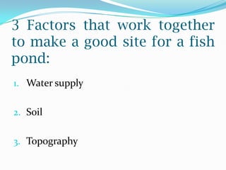 3 Factors that work together
to make a good site for a fish
pond:
1. Water supply
2. Soil
3. Topography
 
