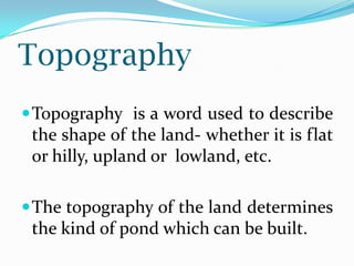 Topography
Topography is a word used to describe
the shape of the land- whether it is flat
or hilly, upland or lowland, etc.
The topography of the land determines
the kind of pond which can be built.
 