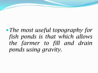The most useful topography for
fish ponds is that which allows
the farmer to fill and drain
ponds using gravity.
 