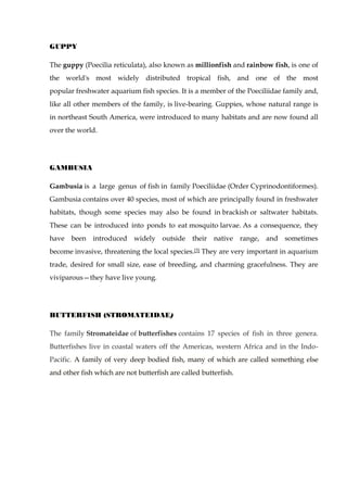 GUPPY
The guppy (Poecilia reticulata), also known as millionfish and rainbow fish, is one of
the world's most widely distributed tropical fish, and one of the most
popular freshwater aquarium fish species. It is a member of the Poeciliidae family and,
like all other members of the family, is live-bearing. Guppies, whose natural range is
in northeast South America, were introduced to many habitats and are now found all
over the world.
GAMBUSIA
Gambusia is a large genus of fish in family Poeciliidae (Order Cyprinodontiformes).
Gambusia contains over 40 species, most of which are principally found in freshwater
habitats, though some species may also be found in brackish or saltwater habitats.
These can be introduced into ponds to eat mosquito larvae. As a consequence, they
have been introduced widely outside their native range, and sometimes
become invasive, threatening the local species.[3] They are very important in aquarium
trade, desired for small size, ease of breeding, and charming gracefulness. They are
viviparous—they have live young.
BUTTERFISH (STROMATEIDAE)
The family Stromateidae of butterfishes contains 17 species of fish in three genera.
Butterfishes live in coastal waters off the Americas, western Africa and in the Indo-
Pacific. A family of very deep bodied fish, many of which are called something else
and other fish which are not butterfish are called butterfish.
 