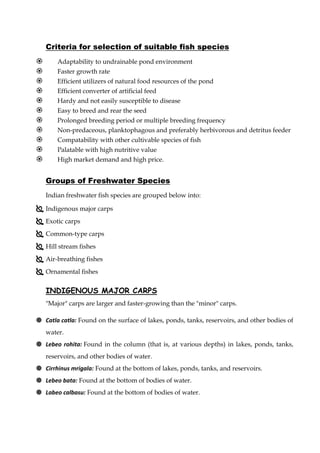 Criteria for selection of suitable fish species
 Adaptability to undrainable pond environment
 Faster growth rate
 Efficient utilizers of natural food resources of the pond
 Efficient converter of artificial feed
 Hardy and not easily susceptible to disease
 Easy to breed and rear the seed
 Prolonged breeding period or multiple breeding frequency
 Non-predaceous, planktophagous and preferably herbivorous and detritus feeder
 Compatability with other cultivable species of fish
 Palatable with high nutritive value
 High market demand and high price.
Groups of Freshwater Species
Indian freshwater fish species are grouped below into:
 Indigenous major carps
 Exotic carps
 Common-type carps
 Hill stream fishes
 Air-breathing fishes
 Ornamental fishes
INDIGENOUS MAJOR CARPS
"Major" carps are larger and faster-growing than the "minor" carps.
 Catla catla: Found on the surface of lakes, ponds, tanks, reservoirs, and other bodies of
water.
 Lebeo rohita: Found in the column (that is, at various depths) in lakes, ponds, tanks,
reservoirs, and other bodies of water.
 Cirrhinus mrigala: Found at the bottom of lakes, ponds, tanks, and reservoirs.
 Lebeo bata: Found at the bottom of bodies of water.
 Labeo calbasu: Found at the bottom of bodies of water.
 