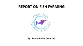 REPORT ON FISH FARMING
By : Pravas Ballav Goswami
 