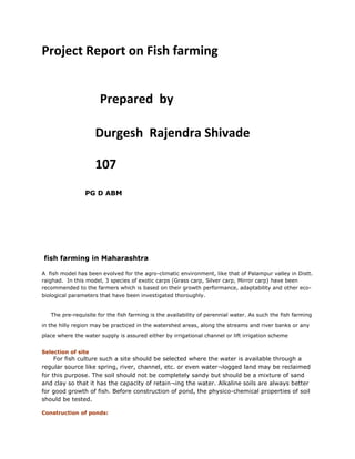 Project Report on Fish farming
Prepared by
Durgesh Rajendra Shivade
107
PG D ABM
fish farming in Maharashtra
A fish model has been evolved for the agro-climatic environment, like that of Palampur valley in Distt.
raighad. In this model, 3 species of exotic carps (Grass carp, Silver carp, Mirror carp) have been
recommended to the farmers which is based on their growth performance, adaptability and other eco-
biological parameters that have been investigated thoroughly.
The pre-requisite for the fish farming is the availability of perennial water. As such the fish farming
in the hilly region may be practiced in the watershed areas, along the streams and river banks or any
place where the water supply is assured either by irrigational channel or lift irrigation scheme
Selection of site
For fish culture such a site should be selected where the water is available through a
regular source like spring, river, channel, etc. or even water¬logged land may be reclaimed
for this purpose. The soil should not be completely sandy but should be a mixture of sand
and clay so that it has the capacity of retain¬ing the water. Alkaline soils are always better
for good growth of fish. Before construction of pond, the physico-chemical properties of soil
should be tested.
Construction of ponds:
 