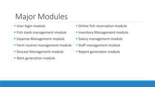 Major Modules
 User login module
 Fish stock management module
 Expense Management module
 Farm routine management module
 Disease Management module
 Alert generation module
 Online fish reservation module
 Inventory Management module
 Salary management module
 Staff management module
 Report generation module
 