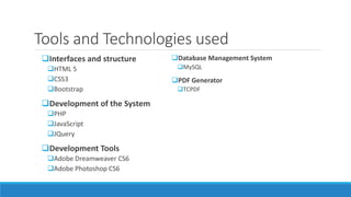 Tools and Technologies used
Interfaces and structure
HTML 5
CSS3
Bootstrap
Development of the System
PHP
JavaScript
JQuery
Development Tools
Adobe Dreamweaver CS6
Adobe Photoshop CS6
Database Management System
MySQL
PDF Generator
TCPDF
 