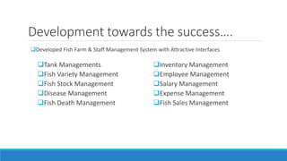 Development towards the success….
Developed Fish Farm & Staff Management System with Attractive Interfaces
Tank Managements
Fish Variety Management
Fish Stock Management
Disease Management
Fish Death Management
Inventory Management
Employee Management
Salary Management
Expense Management
Fish Sales Management
 