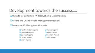 Development towards the success….
Website for Customers  Reservation & Stock Inquiries
Graphs and Charts to Take Management Decisions
More than 15 Management Reports
Fish Production Reports
Fish Stock Reports
Expense Reports
Discard Reports
Salary Reports
Disease Reports
Reports of Bills
Inventory Reports
Sales Reports
 