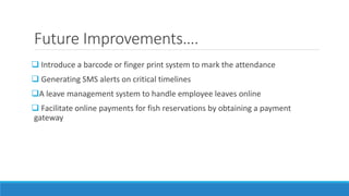 Future Improvements….
 Introduce a barcode or finger print system to mark the attendance
 Generating SMS alerts on critical timelines
A leave management system to handle employee leaves online
 Facilitate online payments for fish reservations by obtaining a payment
gateway
 