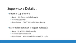 ◦Internal supervisor :
◦ Name : Mr. Dumindu Pahalawatta
◦ Position : Lecturer
◦ Organization : ESOFT Metro Campus, Kandy
◦External supervisor (Subject Related):
◦ Name : Dr. W.M.H.K Wijenayake
◦ Position : Senior Lecturer
◦ Organization : Wayamba University of Sri Lanka
Supervisors Details :
 