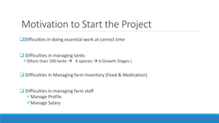 Motivation to Start the Project
Difficulties in doing essential work at correct time
 Difficulties in managing tanks
(More than 100 tanks  6 species  6 Growth Stages )
 Difficulties in Managing farm Inventory (Feed & Medication)
 Difficulties in managing farm staff
Manage Profile
Manage Salary
 