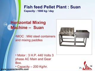 Fish feed Pellet Plant : Suan Capacity : 1000 kg / day Horizontal Mixing Machine –  Suan MOC : Mild steel containers and mixing paddles  Motor : 3 H.P. 440 Volts 3 phase AC Main and Gear Box. Capacity – 200 Kg/hr.  www.suanscientific.com 
