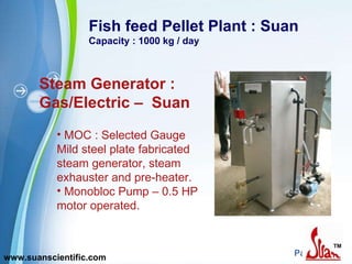 Fish feed Pellet Plant : Suan Capacity : 1000 kg / day Steam Generator : Gas/Electric –  Suan MOC : Selected Gauge  Mild steel plate fabricated steam generator, steam exhauster and pre-heater.  Monobloc Pump – 0.5 HP motor operated.  www.suanscientific.com 