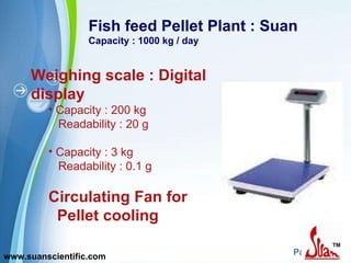 Fish feed Pellet Plant : Suan Capacity : 1000 kg / day Weighing scale : Digital display Capacity : 200 kg Readability : 20 g Capacity : 3 kg Readability : 0.1 g Circulating Fan for  Pellet cooling www.suanscientific.com 