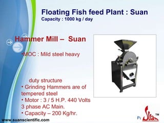 Floating Fish feed Plant : Suan Capacity : 1000 kg / day Hammer Mill –  Suan MOC : Mild steel heavy  duty structure Grinding Hammers are of tempered steel Motor : 3 / 5 H.P. 440 Volts 3 phase AC Main. Capacity – 200 Kg/hr.  www.suanscientific.com 