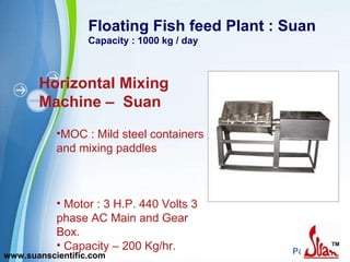 Floating Fish feed Plant : Suan Capacity : 1000 kg / day Horizontal Mixing Machine –  Suan MOC : Mild steel containers and mixing paddles  Motor : 3 H.P. 440 Volts 3 phase AC Main and Gear Box. Capacity – 200 Kg/hr.  www.suanscientific.com 