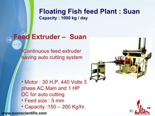Floating Fish feed Plant : Suan Capacity : 1000 kg / day Feed Extruder –  Suan Continuous feed extruder having auto cutting system  Motor : 30 H.P. 440 Volts 3 phase AC Main and 1 HP DC for auto cutting Feed size : 5 mm Capacity :150 – 200 Kg/hr.  www.suanscientific.com 