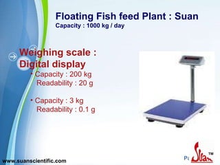 Floating Fish feed Plant : Suan Capacity : 1000 kg / day Weighing scale : Digital display Capacity : 200 kg Readability : 20 g Capacity : 3 kg Readability : 0.1 g www.suanscientific.com 