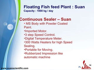 Floating Fish feed Plant : Suan Capacity : 1000 kg / day Continuous Sealer – Suan MS Body with Powder Coated Paint. Imported Motor. 3 step Speed Control. Digital Temperature Meter. 300 Watts Heaters for high Speed Sealing. Portable for Moving. Rubberized Impression like automatic machine  www.suanscientific.com 
