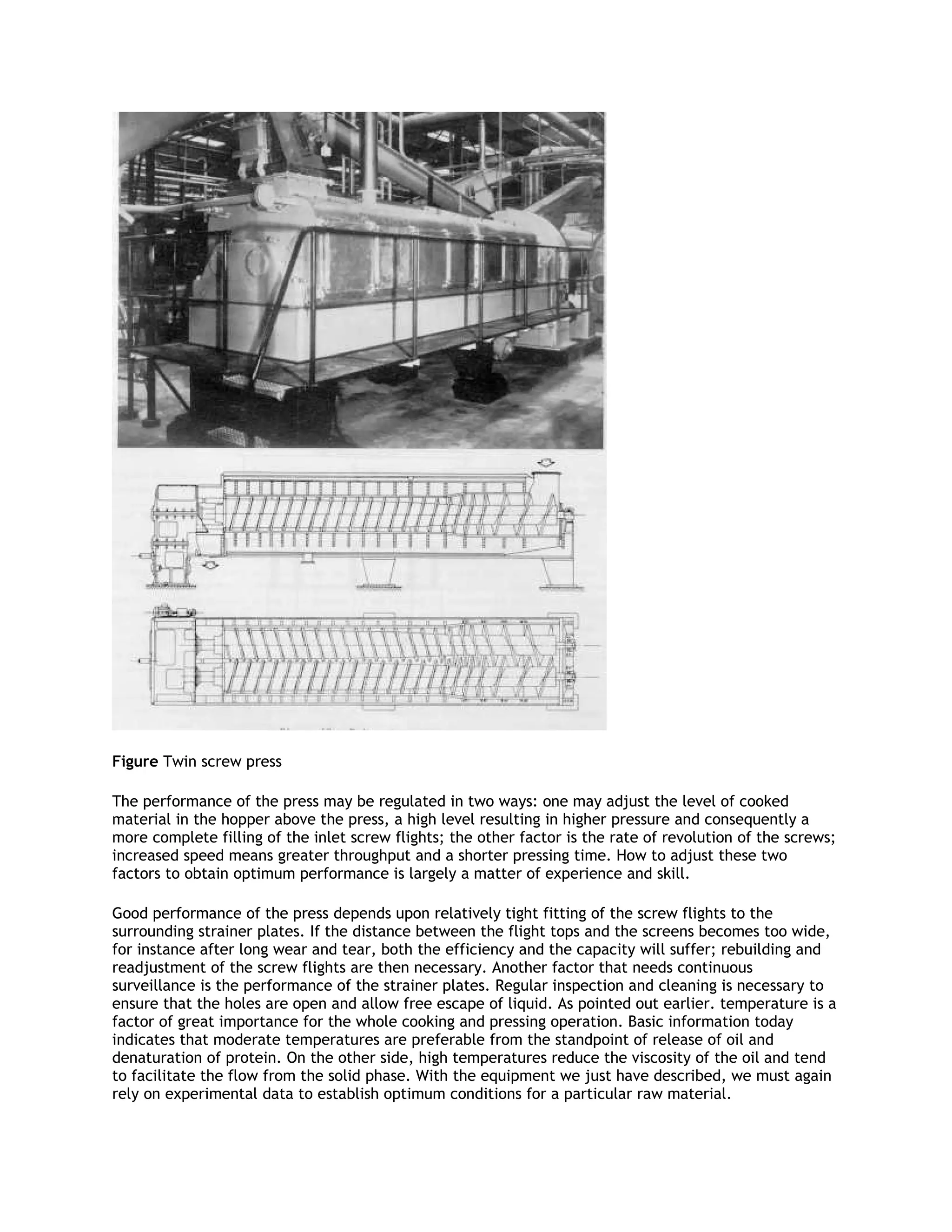 Figure Twin screw press

The performance of the press may be regulated in two ways: one may adjust the level of cooked
material in the hopper above the press, a high level resulting in higher pressure and consequently a
more complete filling of the inlet screw flights; the other factor is the rate of revolution of the screws;
increased speed means greater throughput and a shorter pressing time. How to adjust these two
factors to obtain optimum performance is largely a matter of experience and skill.

Good performance of the press depends upon relatively tight fitting of the screw flights to the
surrounding strainer plates. If the distance between the flight tops and the screens becomes too wide,
for instance after long wear and tear, both the efficiency and the capacity will suffer; rebuilding and
readjustment of the screw flights are then necessary. Another factor that needs continuous
surveillance is the performance of the strainer plates. Regular inspection and cleaning is necessary to
ensure that the holes are open and allow free escape of liquid. As pointed out earlier. temperature is a
factor of great importance for the whole cooking and pressing operation. Basic information today
indicates that moderate temperatures are preferable from the standpoint of release of oil and
denaturation of protein. On the other side, high temperatures reduce the viscosity of the oil and tend
to facilitate the flow from the solid phase. With the equipment we just have described, we must again
rely on experimental data to establish optimum conditions for a particular raw material.
 