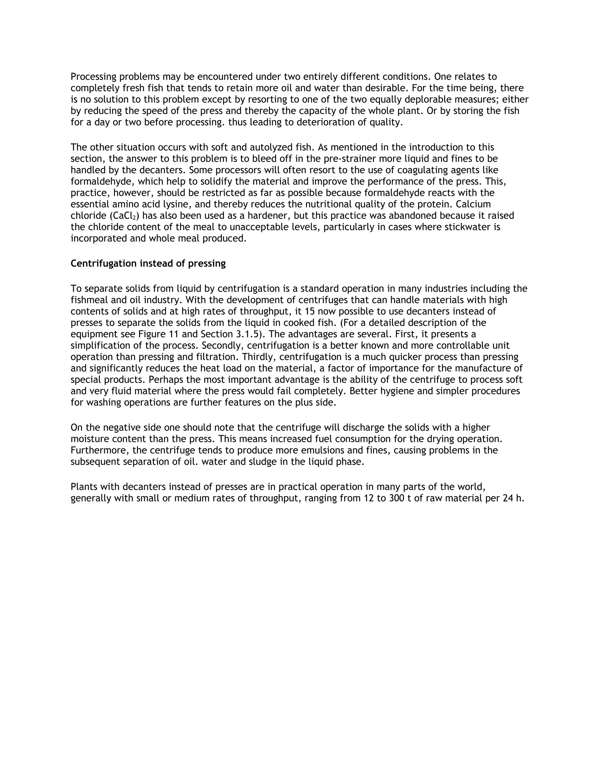 Processing problems may be encountered under two entirely different conditions. One relates to
completely fresh fish that tends to retain more oil and water than desirable. For the time being, there
is no solution to this problem except by resorting to one of the two equally deplorable measures; either
by reducing the speed of the press and thereby the capacity of the whole plant. Or by storing the fish
for a day or two before processing. thus leading to deterioration of quality.

The other situation occurs with soft and autolyzed fish. As mentioned in the introduction to this
section, the answer to this problem is to bleed off in the pre-strainer more liquid and fines to be
handled by the decanters. Some processors will often resort to the use of coagulating agents like
formaldehyde, which help to solidify the material and improve the performance of the press. This,
practice, however, should be restricted as far as possible because formaldehyde reacts with the
essential amino acid lysine, and thereby reduces the nutritional quality of the protein. Calcium
chloride (CaCl2) has also been used as a hardener, but this practice was abandoned because it raised
the chloride content of the meal to unacceptable levels, particularly in cases where stickwater is
incorporated and whole meal produced.

Centrifugation instead of pressing

To separate solids from liquid by centrifugation is a standard operation in many industries including the
fishmeal and oil industry. With the development of centrifuges that can handle materials with high
contents of solids and at high rates of throughput, it 15 now possible to use decanters instead of
presses to separate the solids from the liquid in cooked fish. (For a detailed description of the
equipment see Figure 11 and Section 3.1.5). The advantages are several. First, it presents a
simplification of the process. Secondly, centrifugation is a better known and more controllable unit
operation than pressing and filtration. Thirdly, centrifugation is a much quicker process than pressing
and significantly reduces the heat load on the material, a factor of importance for the manufacture of
special products. Perhaps the most important advantage is the ability of the centrifuge to process soft
and very fluid material where the press would fail completely. Better hygiene and simpler procedures
for washing operations are further features on the plus side.

On the negative side one should note that the centrifuge will discharge the solids with a higher
moisture content than the press. This means increased fuel consumption for the drying operation.
Furthermore, the centrifuge tends to produce more emulsions and fines, causing problems in the
subsequent separation of oil. water and sludge in the liquid phase.

Plants with decanters instead of presses are in practical operation in many parts of the world,
generally with small or medium rates of throughput, ranging from 12 to 300 t of raw material per 24 h.
 