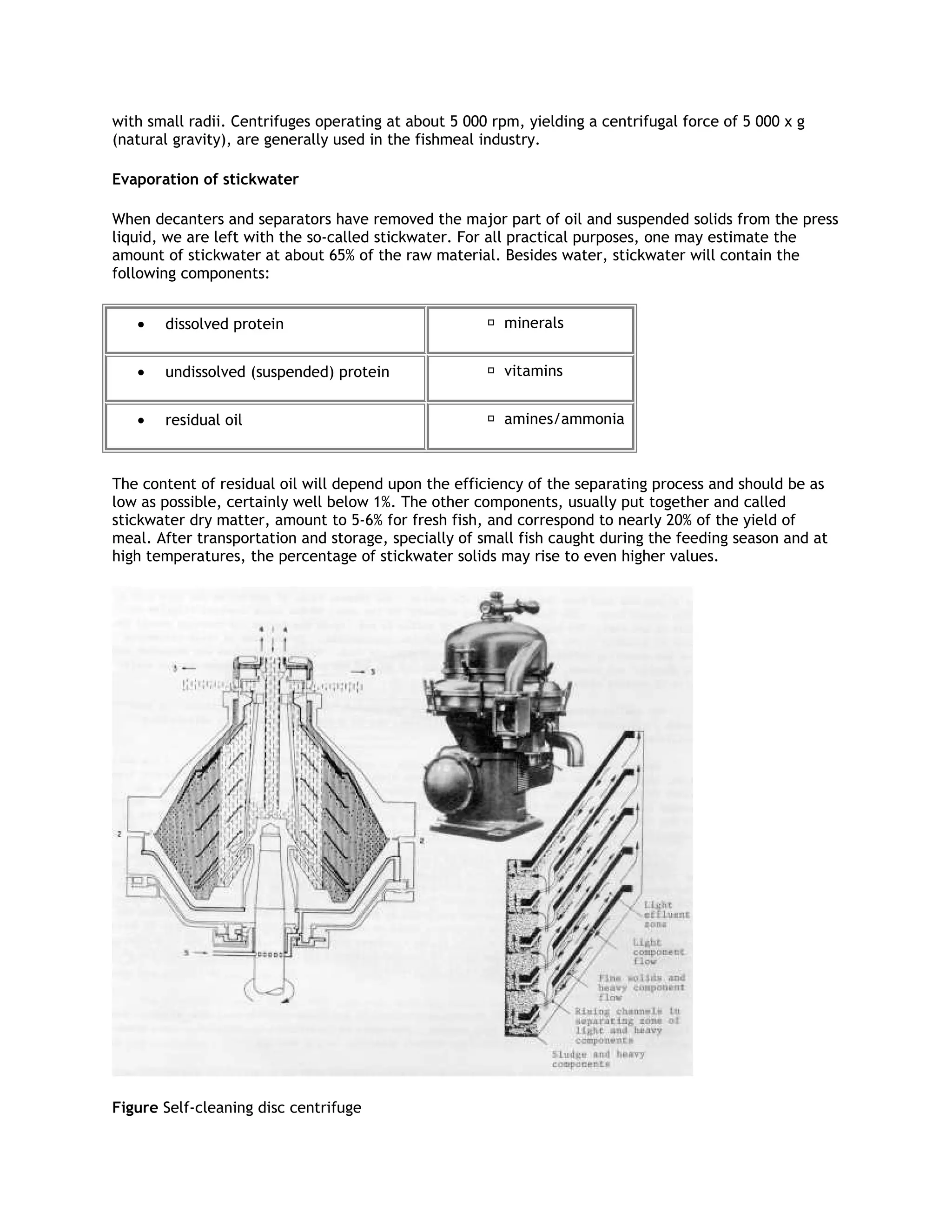 with small radii. Centrifuges operating at about 5 000 rpm, yielding a centrifugal force of 5 000 x g
(natural gravity), are generally used in the fishmeal industry.

Evaporation of stickwater

When decanters and separators have removed the major part of oil and suspended solids from the press
liquid, we are left with the so-called stickwater. For all practical purposes, one may estimate the
amount of stickwater at about 65% of the raw material. Besides water, stickwater will contain the
following components:


   •   dissolved protein                               minerals


   •   undissolved (suspended) protein                 vitamins


   •   residual oil                                    amines/ammonia



The content of residual oil will depend upon the efficiency of the separating process and should be as
low as possible, certainly well below 1%. The other components, usually put together and called
stickwater dry matter, amount to 5-6% for fresh fish, and correspond to nearly 20% of the yield of
meal. After transportation and storage, specially of small fish caught during the feeding season and at
high temperatures, the percentage of stickwater solids may rise to even higher values.




Figure Self-cleaning disc centrifuge
 