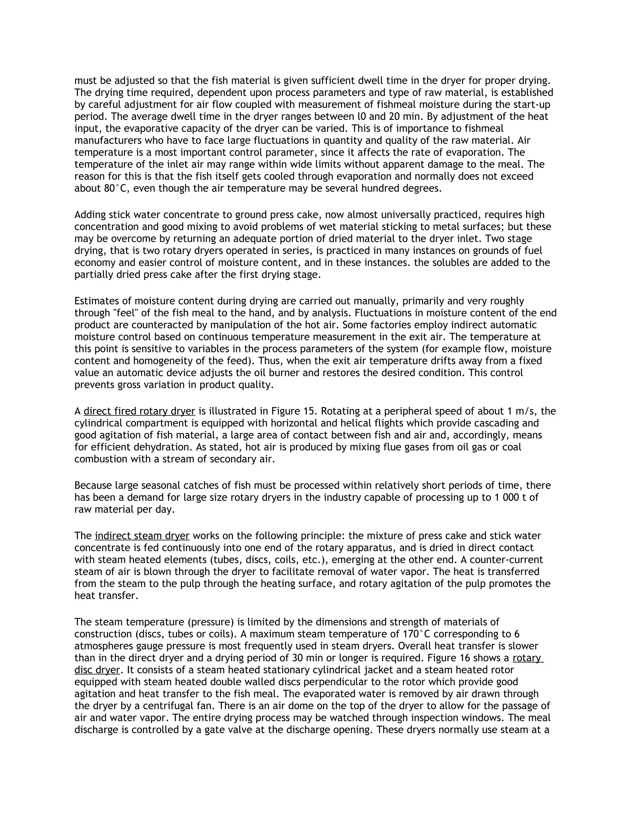 must be adjusted so that the fish material is given sufficient dwell time in the dryer for proper drying.
The drying time required, dependent upon process parameters and type of raw material, is established
by careful adjustment for air flow coupled with measurement of fishmeal moisture during the start-up
period. The average dwell time in the dryer ranges between l0 and 20 min. By adjustment of the heat
input, the evaporative capacity of the dryer can be varied. This is of importance to fishmeal
manufacturers who have to face large fluctuations in quantity and quality of the raw material. Air
temperature is a most important control parameter, since it affects the rate of evaporation. The
temperature of the inlet air may range within wide limits without apparent damage to the meal. The
reason for this is that the fish itself gets cooled through evaporation and normally does not exceed
about 80°C, even though the air temperature may be several hundred degrees.

Adding stick water concentrate to ground press cake, now almost universally practiced, requires high
concentration and good mixing to avoid problems of wet material sticking to metal surfaces; but these
may be overcome by returning an adequate portion of dried material to the dryer inlet. Two stage
drying, that is two rotary dryers operated in series, is practiced in many instances on grounds of fuel
economy and easier control of moisture content, and in these instances. the solubles are added to the
partially dried press cake after the first drying stage.

Estimates of moisture content during drying are carried out manually, primarily and very roughly
through "feel" of the fish meal to the hand, and by analysis. Fluctuations in moisture content of the end
product are counteracted by manipulation of the hot air. Some factories employ indirect automatic
moisture control based on continuous temperature measurement in the exit air. The temperature at
this point is sensitive to variables in the process parameters of the system (for example flow, moisture
content and homogeneity of the feed). Thus, when the exit air temperature drifts away from a fixed
value an automatic device adjusts the oil burner and restores the desired condition. This control
prevents gross variation in product quality.

A direct fired rotary dryer is illustrated in Figure 15. Rotating at a peripheral speed of about 1 m/s, the
cylindrical compartment is equipped with horizontal and helical flights which provide cascading and
good agitation of fish material, a large area of contact between fish and air and, accordingly, means
for efficient dehydration. As stated, hot air is produced by mixing flue gases from oil gas or coal
combustion with a stream of secondary air.

Because large seasonal catches of fish must be processed within relatively short periods of time, there
has been a demand for large size rotary dryers in the industry capable of processing up to 1 000 t of
raw material per day.

The indirect steam dryer works on the following principle: the mixture of press cake and stick water
concentrate is fed continuously into one end of the rotary apparatus, and is dried in direct contact
with steam heated elements (tubes, discs, coils, etc.), emerging at the other end. A counter-current
steam of air is blown through the dryer to facilitate removal of water vapor. The heat is transferred
from the steam to the pulp through the heating surface, and rotary agitation of the pulp promotes the
heat transfer.

The steam temperature (pressure) is limited by the dimensions and strength of materials of
construction (discs, tubes or coils). A maximum steam temperature of 170°C corresponding to 6
atmospheres gauge pressure is most frequently used in steam dryers. Overall heat transfer is slower
than in the direct dryer and a drying period of 30 min or longer is required. Figure 16 shows a rotary
disc dryer. It consists of a steam heated stationary cylindrical jacket and a steam heated rotor
equipped with steam heated double walled discs perpendicular to the rotor which provide good
agitation and heat transfer to the fish meal. The evaporated water is removed by air drawn through
the dryer by a centrifugal fan. There is an air dome on the top of the dryer to allow for the passage of
air and water vapor. The entire drying process may be watched through inspection windows. The meal
discharge is controlled by a gate valve at the discharge opening. These dryers normally use steam at a
 