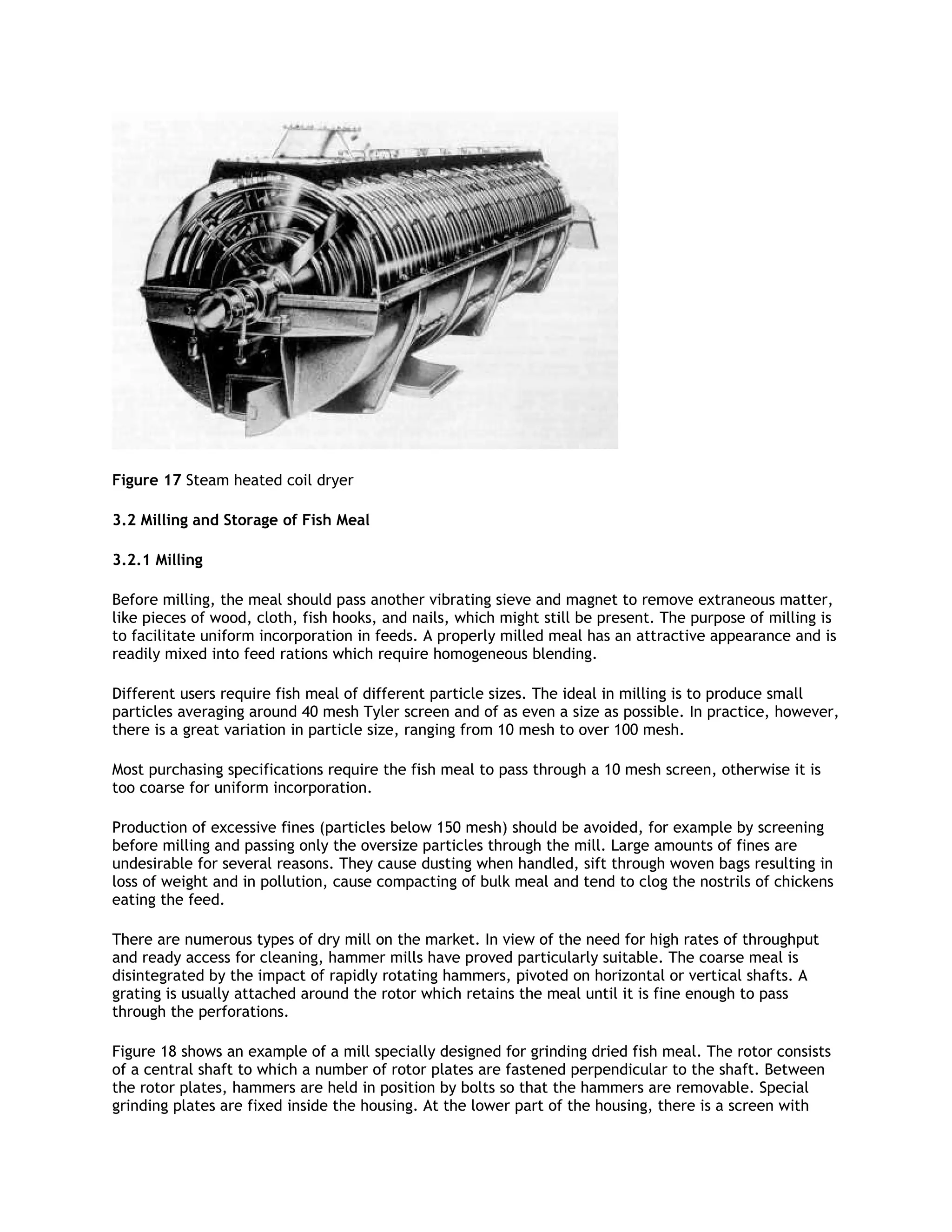 Figure 17 Steam heated coil dryer

3.2 Milling and Storage of Fish Meal

3.2.1 Milling

Before milling, the meal should pass another vibrating sieve and magnet to remove extraneous matter,
like pieces of wood, cloth, fish hooks, and nails, which might still be present. The purpose of milling is
to facilitate uniform incorporation in feeds. A properly milled meal has an attractive appearance and is
readily mixed into feed rations which require homogeneous blending.

Different users require fish meal of different particle sizes. The ideal in milling is to produce small
particles averaging around 40 mesh Tyler screen and of as even a size as possible. In practice, however,
there is a great variation in particle size, ranging from 10 mesh to over 100 mesh.

Most purchasing specifications require the fish meal to pass through a 10 mesh screen, otherwise it is
too coarse for uniform incorporation.

Production of excessive fines (particles below 150 mesh) should be avoided, for example by screening
before milling and passing only the oversize particles through the mill. Large amounts of fines are
undesirable for several reasons. They cause dusting when handled, sift through woven bags resulting in
loss of weight and in pollution, cause compacting of bulk meal and tend to clog the nostrils of chickens
eating the feed.

There are numerous types of dry mill on the market. In view of the need for high rates of throughput
and ready access for cleaning, hammer mills have proved particularly suitable. The coarse meal is
disintegrated by the impact of rapidly rotating hammers, pivoted on horizontal or vertical shafts. A
grating is usually attached around the rotor which retains the meal until it is fine enough to pass
through the perforations.

Figure 18 shows an example of a mill specially designed for grinding dried fish meal. The rotor consists
of a central shaft to which a number of rotor plates are fastened perpendicular to the shaft. Between
the rotor plates, hammers are held in position by bolts so that the hammers are removable. Special
grinding plates are fixed inside the housing. At the lower part of the housing, there is a screen with
 