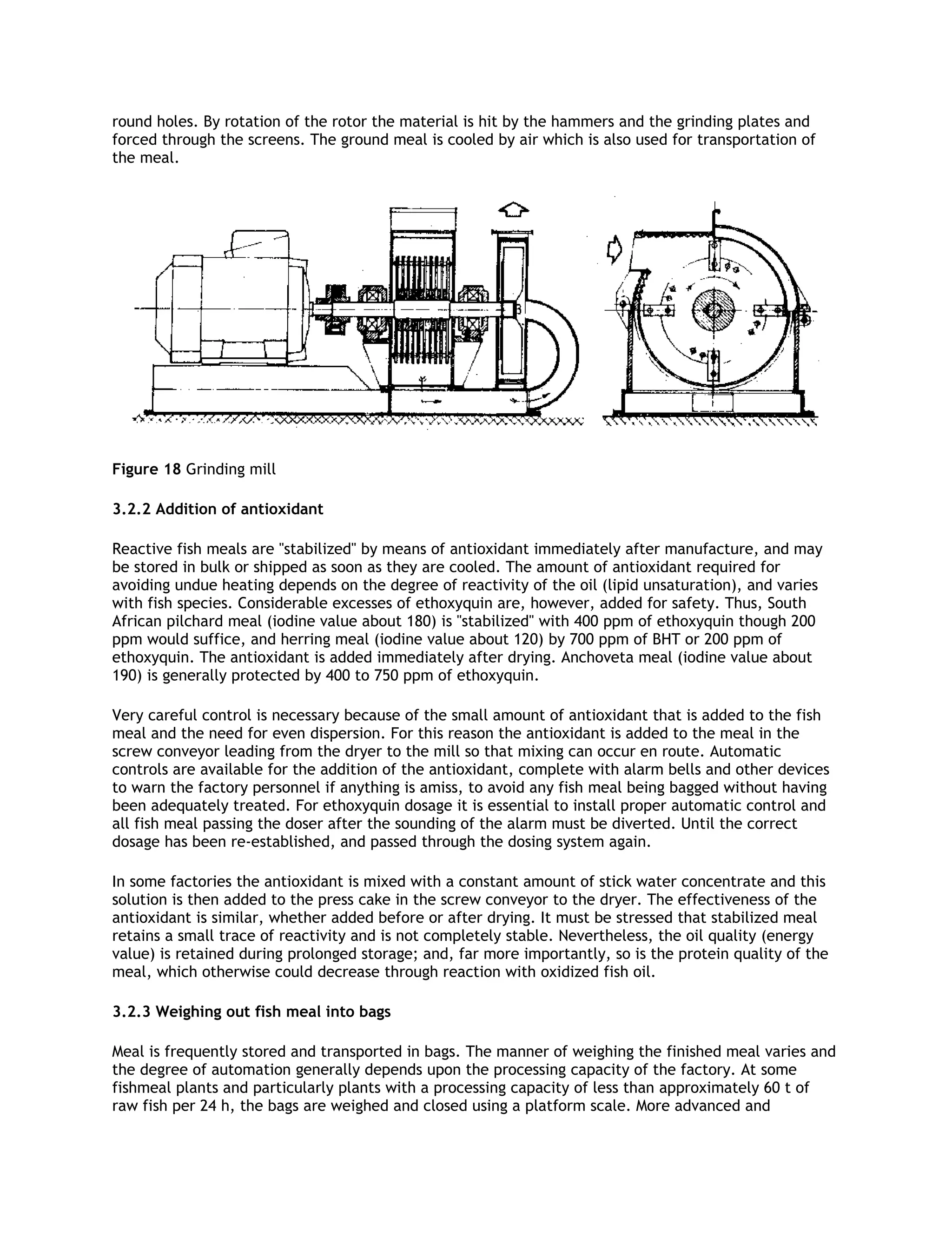 round holes. By rotation of the rotor the material is hit by the hammers and the grinding plates and
forced through the screens. The ground meal is cooled by air which is also used for transportation of
the meal.




Figure 18 Grinding mill

3.2.2 Addition of antioxidant

Reactive fish meals are "stabilized" by means of antioxidant immediately after manufacture, and may
be stored in bulk or shipped as soon as they are cooled. The amount of antioxidant required for
avoiding undue heating depends on the degree of reactivity of the oil (lipid unsaturation), and varies
with fish species. Considerable excesses of ethoxyquin are, however, added for safety. Thus, South
African pilchard meal (iodine value about 180) is "stabilized" with 400 ppm of ethoxyquin though 200
ppm would suffice, and herring meal (iodine value about 120) by 700 ppm of BHT or 200 ppm of
ethoxyquin. The antioxidant is added immediately after drying. Anchoveta meal (iodine value about
190) is generally protected by 400 to 750 ppm of ethoxyquin.

Very careful control is necessary because of the small amount of antioxidant that is added to the fish
meal and the need for even dispersion. For this reason the antioxidant is added to the meal in the
screw conveyor leading from the dryer to the mill so that mixing can occur en route. Automatic
controls are available for the addition of the antioxidant, complete with alarm bells and other devices
to warn the factory personnel if anything is amiss, to avoid any fish meal being bagged without having
been adequately treated. For ethoxyquin dosage it is essential to install proper automatic control and
all fish meal passing the doser after the sounding of the alarm must be diverted. Until the correct
dosage has been re-established, and passed through the dosing system again.

In some factories the antioxidant is mixed with a constant amount of stick water concentrate and this
solution is then added to the press cake in the screw conveyor to the dryer. The effectiveness of the
antioxidant is similar, whether added before or after drying. It must be stressed that stabilized meal
retains a small trace of reactivity and is not completely stable. Nevertheless, the oil quality (energy
value) is retained during prolonged storage; and, far more importantly, so is the protein quality of the
meal, which otherwise could decrease through reaction with oxidized fish oil.

3.2.3 Weighing out fish meal into bags

Meal is frequently stored and transported in bags. The manner of weighing the finished meal varies and
the degree of automation generally depends upon the processing capacity of the factory. At some
fishmeal plants and particularly plants with a processing capacity of less than approximately 60 t of
raw fish per 24 h, the bags are weighed and closed using a platform scale. More advanced and
 