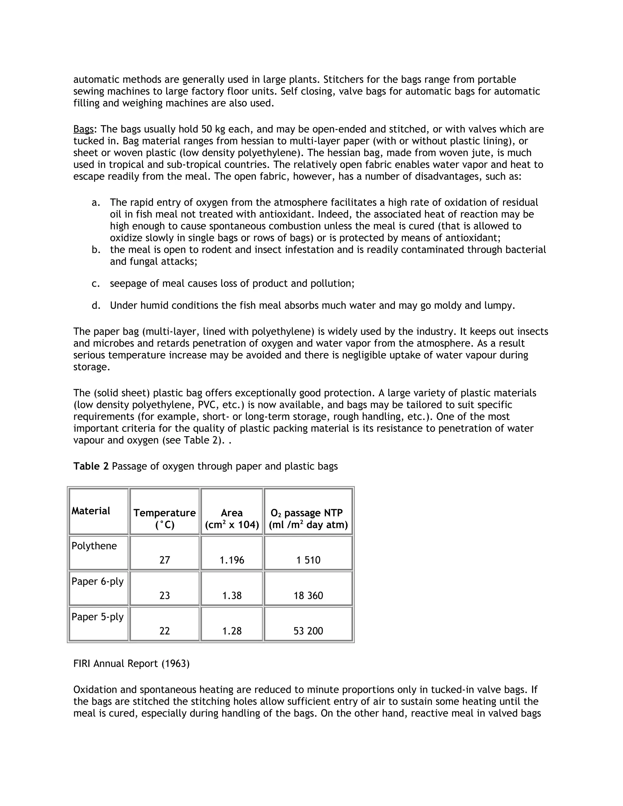 automatic methods are generally used in large plants. Stitchers for the bags range from portable
sewing machines to large factory floor units. Self closing, valve bags for automatic bags for automatic
filling and weighing machines are also used.

Bags: The bags usually hold 50 kg each, and may be open-ended and stitched, or with valves which are
tucked in. Bag material ranges from hessian to multi-layer paper (with or without plastic lining), or
sheet or woven plastic (low density polyethylene). The hessian bag, made from woven jute, is much
used in tropical and sub-tropical countries. The relatively open fabric enables water vapor and heat to
escape readily from the meal. The open fabric, however, has a number of disadvantages, such as:

    a. The rapid entry of oxygen from the atmosphere facilitates a high rate of oxidation of residual
       oil in fish meal not treated with antioxidant. Indeed, the associated heat of reaction may be
       high enough to cause spontaneous combustion unless the meal is cured (that is allowed to
       oxidize slowly in single bags or rows of bags) or is protected by means of antioxidant;
    b. the meal is open to rodent and insect infestation and is readily contaminated through bacterial
       and fungal attacks;

    c. seepage of meal causes loss of product and pollution;

    d. Under humid conditions the fish meal absorbs much water and may go moldy and lumpy.

The paper bag (multi-layer, lined with polyethylene) is widely used by the industry. It keeps out insects
and microbes and retards penetration of oxygen and water vapor from the atmosphere. As a result
serious temperature increase may be avoided and there is negligible uptake of water vapour during
storage.

The (solid sheet) plastic bag offers exceptionally good protection. A large variety of plastic materials
(low density polyethylene, PVC, etc.) is now available, and bags may be tailored to suit specific
requirements (for example, short- or long-term storage, rough handling, etc.). One of the most
important criteria for the quality of plastic packing material is its resistance to penetration of water
vapour and oxygen (see Table 2). .

Table 2 Passage of oxygen through paper and plastic bags



Material      Temperature    Area      O2 passage NTP
                 (°C)     (cm2 x 104) (ml /m2 day atm)

Polythene
                   27           1.196             1 510

Paper 6-ply
                   23            1.38            18 360

Paper 5-ply
                   22            1.28            53 200


FIRI Annual Report (1963)

Oxidation and spontaneous heating are reduced to minute proportions only in tucked-in valve bags. If
the bags are stitched the stitching holes allow sufficient entry of air to sustain some heating until the
meal is cured, especially during handling of the bags. On the other hand, reactive meal in valved bags
 