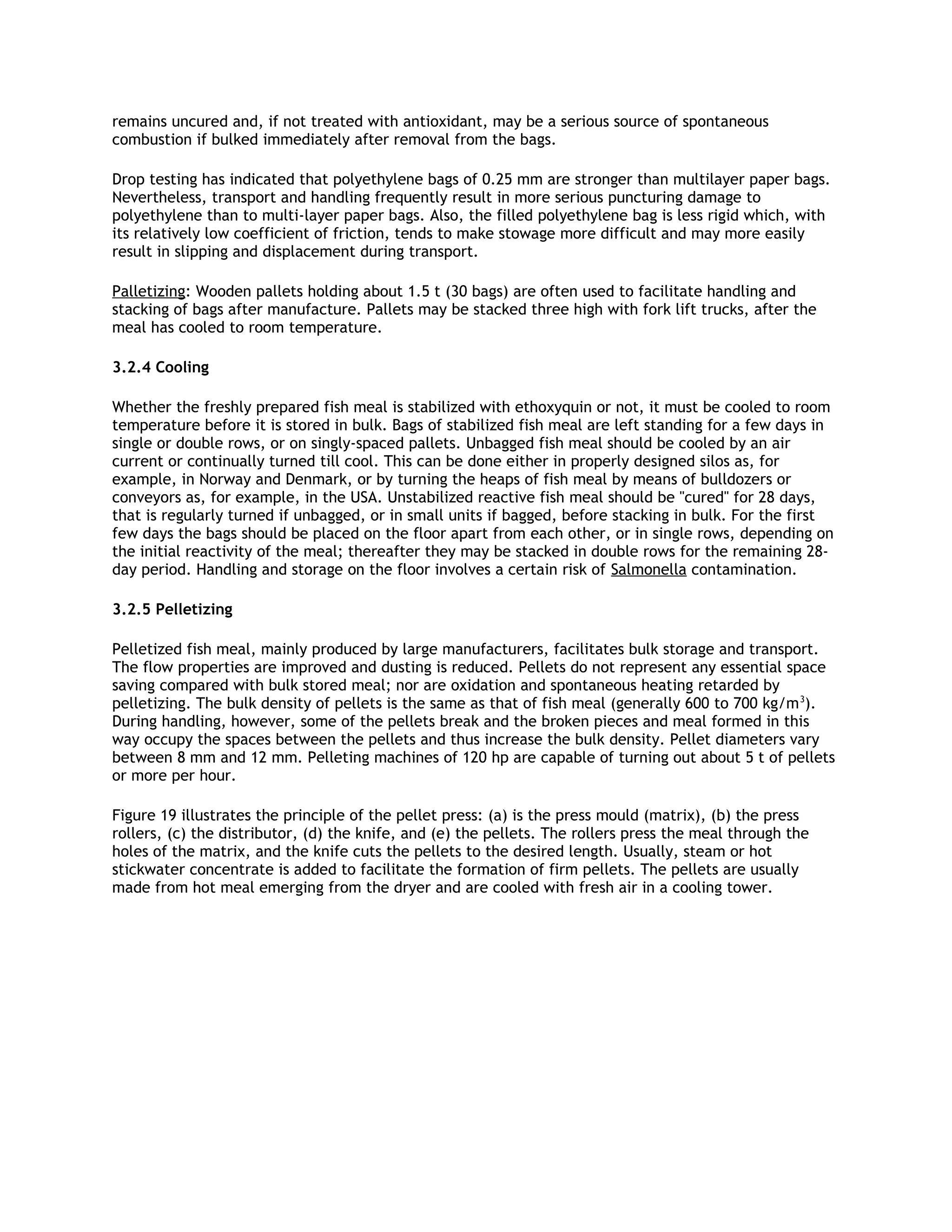 remains uncured and, if not treated with antioxidant, may be a serious source of spontaneous
combustion if bulked immediately after removal from the bags.

Drop testing has indicated that polyethylene bags of 0.25 mm are stronger than multilayer paper bags.
Nevertheless, transport and handling frequently result in more serious puncturing damage to
polyethylene than to multi-layer paper bags. Also, the filled polyethylene bag is less rigid which, with
its relatively low coefficient of friction, tends to make stowage more difficult and may more easily
result in slipping and displacement during transport.

Palletizing: Wooden pallets holding about 1.5 t (30 bags) are often used to facilitate handling and
stacking of bags after manufacture. Pallets may be stacked three high with fork lift trucks, after the
meal has cooled to room temperature.

3.2.4 Cooling

Whether the freshly prepared fish meal is stabilized with ethoxyquin or not, it must be cooled to room
temperature before it is stored in bulk. Bags of stabilized fish meal are left standing for a few days in
single or double rows, or on singly-spaced pallets. Unbagged fish meal should be cooled by an air
current or continually turned till cool. This can be done either in properly designed silos as, for
example, in Norway and Denmark, or by turning the heaps of fish meal by means of bulldozers or
conveyors as, for example, in the USA. Unstabilized reactive fish meal should be "cured" for 28 days,
that is regularly turned if unbagged, or in small units if bagged, before stacking in bulk. For the first
few days the bags should be placed on the floor apart from each other, or in single rows, depending on
the initial reactivity of the meal; thereafter they may be stacked in double rows for the remaining 28-
day period. Handling and storage on the floor involves a certain risk of Salmonella contamination.

3.2.5 Pelletizing

Pelletized fish meal, mainly produced by large manufacturers, facilitates bulk storage and transport.
The flow properties are improved and dusting is reduced. Pellets do not represent any essential space
saving compared with bulk stored meal; nor are oxidation and spontaneous heating retarded by
pelletizing. The bulk density of pellets is the same as that of fish meal (generally 600 to 700 kg/m 3).
During handling, however, some of the pellets break and the broken pieces and meal formed in this
way occupy the spaces between the pellets and thus increase the bulk density. Pellet diameters vary
between 8 mm and 12 mm. Pelleting machines of 120 hp are capable of turning out about 5 t of pellets
or more per hour.

Figure 19 illustrates the principle of the pellet press: (a) is the press mould (matrix), (b) the press
rollers, (c) the distributor, (d) the knife, and (e) the pellets. The rollers press the meal through the
holes of the matrix, and the knife cuts the pellets to the desired length. Usually, steam or hot
stickwater concentrate is added to facilitate the formation of firm pellets. The pellets are usually
made from hot meal emerging from the dryer and are cooled with fresh air in a cooling tower.
 