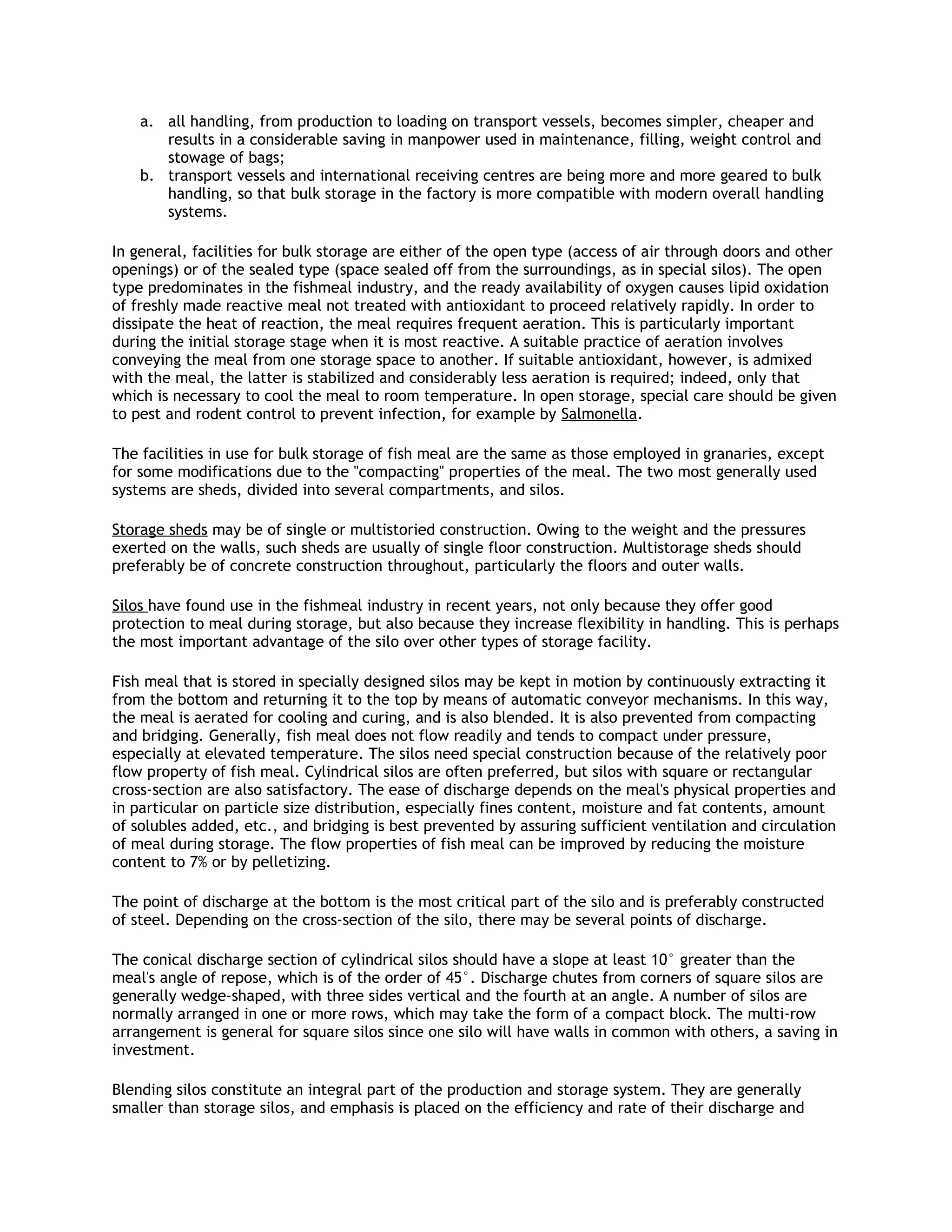 a. all handling, from production to loading on transport vessels, becomes simpler, cheaper and
       results in a considerable saving in manpower used in maintenance, filling, weight control and
       stowage of bags;
    b. transport vessels and international receiving centres are being more and more geared to bulk
       handling, so that bulk storage in the factory is more compatible with modern overall handling
       systems.

In general, facilities for bulk storage are either of the open type (access of air through doors and other
openings) or of the sealed type (space sealed off from the surroundings, as in special silos). The open
type predominates in the fishmeal industry, and the ready availability of oxygen causes lipid oxidation
of freshly made reactive meal not treated with antioxidant to proceed relatively rapidly. In order to
dissipate the heat of reaction, the meal requires frequent aeration. This is particularly important
during the initial storage stage when it is most reactive. A suitable practice of aeration involves
conveying the meal from one storage space to another. If suitable antioxidant, however, is admixed
with the meal, the latter is stabilized and considerably less aeration is required; indeed, only that
which is necessary to cool the meal to room temperature. In open storage, special care should be given
to pest and rodent control to prevent infection, for example by Salmonella.

The facilities in use for bulk storage of fish meal are the same as those employed in granaries, except
for some modifications due to the "compacting" properties of the meal. The two most generally used
systems are sheds, divided into several compartments, and silos.

Storage sheds may be of single or multistoried construction. Owing to the weight and the pressures
exerted on the walls, such sheds are usually of single floor construction. Multistorage sheds should
preferably be of concrete construction throughout, particularly the floors and outer walls.

Silos have found use in the fishmeal industry in recent years, not only because they offer good
protection to meal during storage, but also because they increase flexibility in handling. This is perhaps
the most important advantage of the silo over other types of storage facility.

Fish meal that is stored in specially designed silos may be kept in motion by continuously extracting it
from the bottom and returning it to the top by means of automatic conveyor mechanisms. In this way,
the meal is aerated for cooling and curing, and is also blended. It is also prevented from compacting
and bridging. Generally, fish meal does not flow readily and tends to compact under pressure,
especially at elevated temperature. The silos need special construction because of the relatively poor
flow property of fish meal. Cylindrical silos are often preferred, but silos with square or rectangular
cross-section are also satisfactory. The ease of discharge depends on the meal's physical properties and
in particular on particle size distribution, especially fines content, moisture and fat contents, amount
of solubles added, etc., and bridging is best prevented by assuring sufficient ventilation and circulation
of meal during storage. The flow properties of fish meal can be improved by reducing the moisture
content to 7% or by pelletizing.

The point of discharge at the bottom is the most critical part of the silo and is preferably constructed
of steel. Depending on the cross-section of the silo, there may be several points of discharge.

The conical discharge section of cylindrical silos should have a slope at least 10° greater than the
meal's angle of repose, which is of the order of 45°. Discharge chutes from corners of square silos are
generally wedge-shaped, with three sides vertical and the fourth at an angle. A number of silos are
normally arranged in one or more rows, which may take the form of a compact block. The multi-row
arrangement is general for square silos since one silo will have walls in common with others, a saving in
investment.

Blending silos constitute an integral part of the production and storage system. They are generally
smaller than storage silos, and emphasis is placed on the efficiency and rate of their discharge and
 