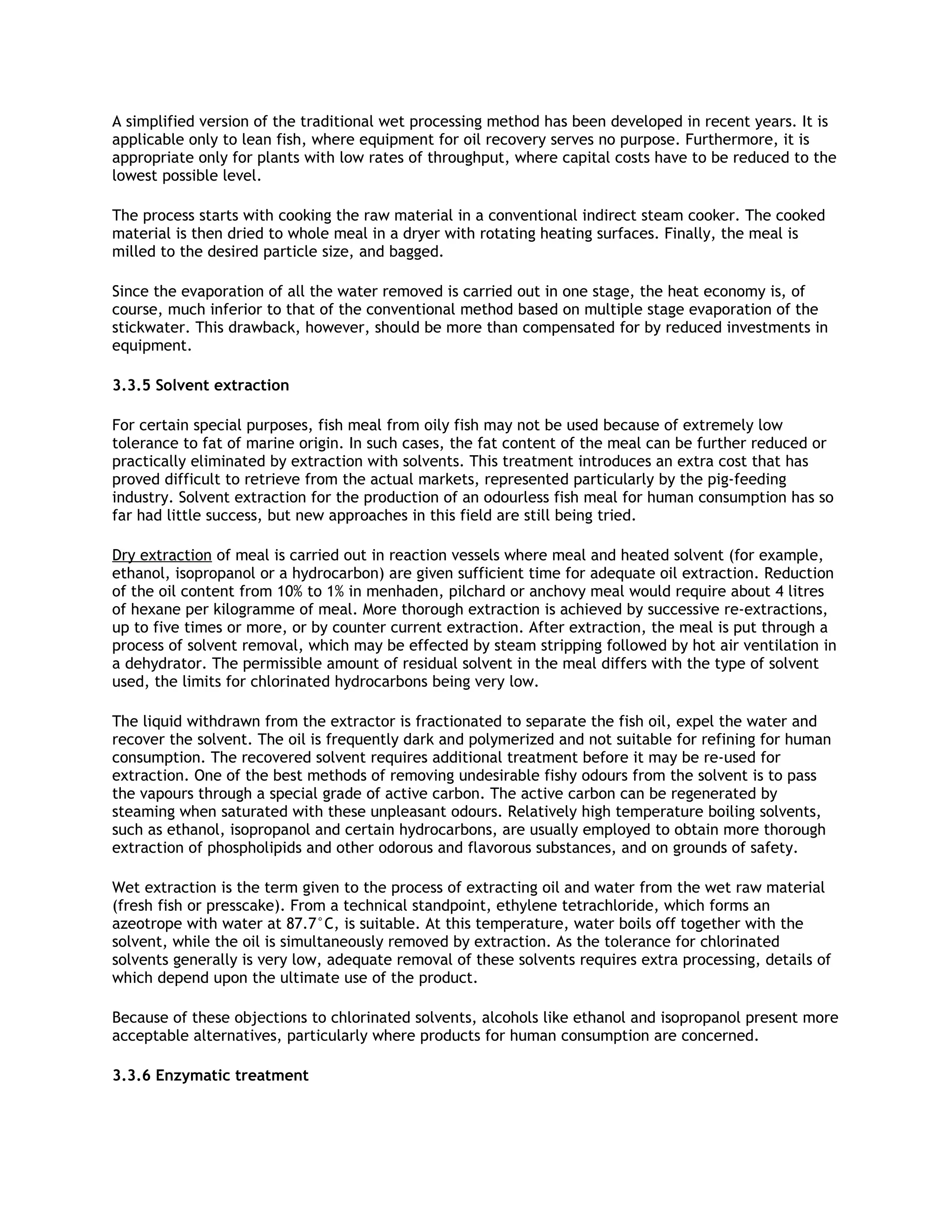 A simplified version of the traditional wet processing method has been developed in recent years. It is
applicable only to lean fish, where equipment for oil recovery serves no purpose. Furthermore, it is
appropriate only for plants with low rates of throughput, where capital costs have to be reduced to the
lowest possible level.

The process starts with cooking the raw material in a conventional indirect steam cooker. The cooked
material is then dried to whole meal in a dryer with rotating heating surfaces. Finally, the meal is
milled to the desired particle size, and bagged.

Since the evaporation of all the water removed is carried out in one stage, the heat economy is, of
course, much inferior to that of the conventional method based on multiple stage evaporation of the
stickwater. This drawback, however, should be more than compensated for by reduced investments in
equipment.

3.3.5 Solvent extraction

For certain special purposes, fish meal from oily fish may not be used because of extremely low
tolerance to fat of marine origin. In such cases, the fat content of the meal can be further reduced or
practically eliminated by extraction with solvents. This treatment introduces an extra cost that has
proved difficult to retrieve from the actual markets, represented particularly by the pig-feeding
industry. Solvent extraction for the production of an odourless fish meal for human consumption has so
far had little success, but new approaches in this field are still being tried.

Dry extraction of meal is carried out in reaction vessels where meal and heated solvent (for example,
ethanol, isopropanol or a hydrocarbon) are given sufficient time for adequate oil extraction. Reduction
of the oil content from 10% to 1% in menhaden, pilchard or anchovy meal would require about 4 litres
of hexane per kilogramme of meal. More thorough extraction is achieved by successive re-extractions,
up to five times or more, or by counter current extraction. After extraction, the meal is put through a
process of solvent removal, which may be effected by steam stripping followed by hot air ventilation in
a dehydrator. The permissible amount of residual solvent in the meal differs with the type of solvent
used, the limits for chlorinated hydrocarbons being very low.

The liquid withdrawn from the extractor is fractionated to separate the fish oil, expel the water and
recover the solvent. The oil is frequently dark and polymerized and not suitable for refining for human
consumption. The recovered solvent requires additional treatment before it may be re-used for
extraction. One of the best methods of removing undesirable fishy odours from the solvent is to pass
the vapours through a special grade of active carbon. The active carbon can be regenerated by
steaming when saturated with these unpleasant odours. Relatively high temperature boiling solvents,
such as ethanol, isopropanol and certain hydrocarbons, are usually employed to obtain more thorough
extraction of phospholipids and other odorous and flavorous substances, and on grounds of safety.

Wet extraction is the term given to the process of extracting oil and water from the wet raw material
(fresh fish or presscake). From a technical standpoint, ethylene tetrachloride, which forms an
azeotrope with water at 87.7°C, is suitable. At this temperature, water boils off together with the
solvent, while the oil is simultaneously removed by extraction. As the tolerance for chlorinated
solvents generally is very low, adequate removal of these solvents requires extra processing, details of
which depend upon the ultimate use of the product.

Because of these objections to chlorinated solvents, alcohols like ethanol and isopropanol present more
acceptable alternatives, particularly where products for human consumption are concerned.

3.3.6 Enzymatic treatment
 