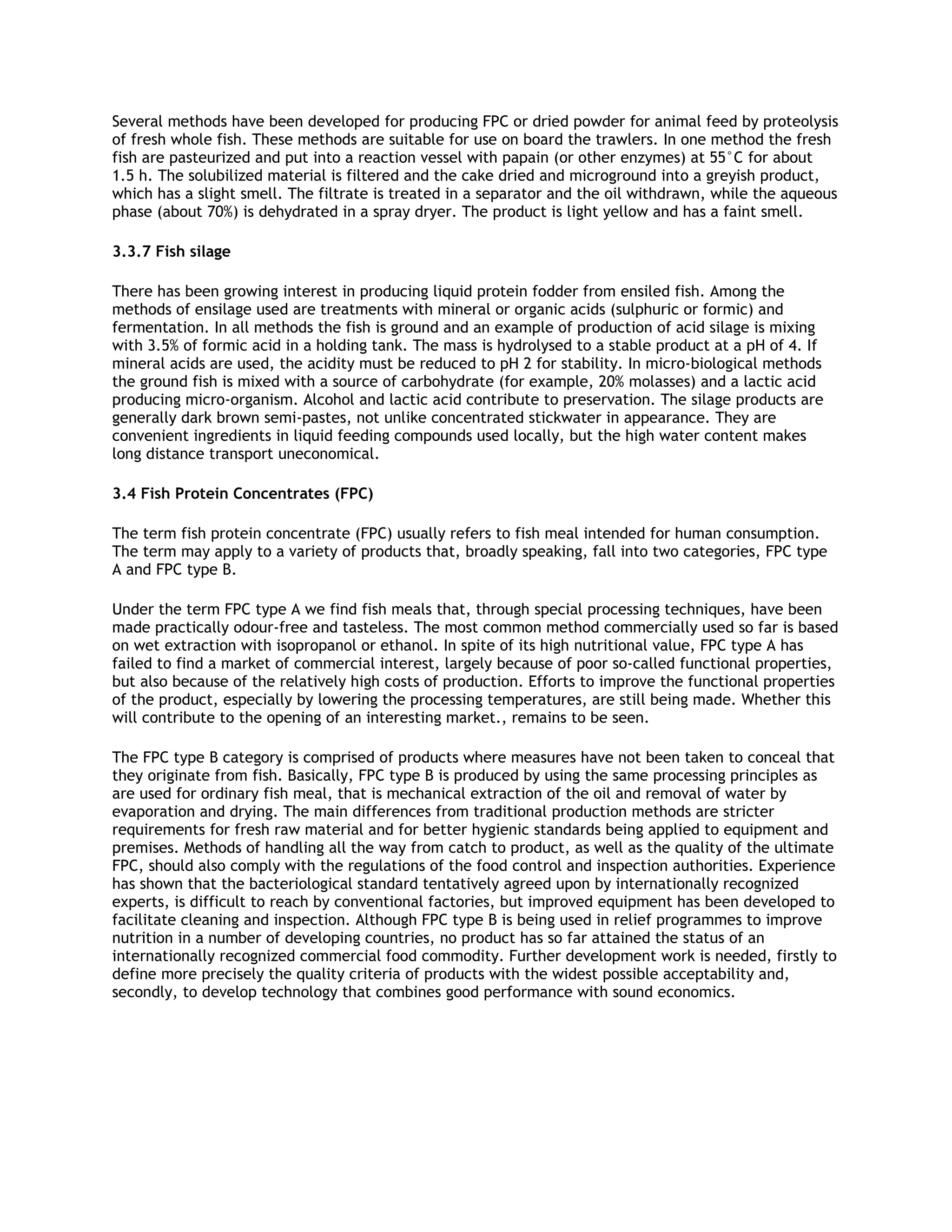 Several methods have been developed for producing FPC or dried powder for animal feed by proteolysis
of fresh whole fish. These methods are suitable for use on board the trawlers. In one method the fresh
fish are pasteurized and put into a reaction vessel with papain (or other enzymes) at 55°C for about
1.5 h. The solubilized material is filtered and the cake dried and microground into a greyish product,
which has a slight smell. The filtrate is treated in a separator and the oil withdrawn, while the aqueous
phase (about 70%) is dehydrated in a spray dryer. The product is light yellow and has a faint smell.

3.3.7 Fish silage

There has been growing interest in producing liquid protein fodder from ensiled fish. Among the
methods of ensilage used are treatments with mineral or organic acids (sulphuric or formic) and
fermentation. In all methods the fish is ground and an example of production of acid silage is mixing
with 3.5% of formic acid in a holding tank. The mass is hydrolysed to a stable product at a pH of 4. If
mineral acids are used, the acidity must be reduced to pH 2 for stability. In micro-biological methods
the ground fish is mixed with a source of carbohydrate (for example, 20% molasses) and a lactic acid
producing micro-organism. Alcohol and lactic acid contribute to preservation. The silage products are
generally dark brown semi-pastes, not unlike concentrated stickwater in appearance. They are
convenient ingredients in liquid feeding compounds used locally, but the high water content makes
long distance transport uneconomical.

3.4 Fish Protein Concentrates (FPC)

The term fish protein concentrate (FPC) usually refers to fish meal intended for human consumption.
The term may apply to a variety of products that, broadly speaking, fall into two categories, FPC type
A and FPC type B.

Under the term FPC type A we find fish meals that, through special processing techniques, have been
made practically odour-free and tasteless. The most common method commercially used so far is based
on wet extraction with isopropanol or ethanol. In spite of its high nutritional value, FPC type A has
failed to find a market of commercial interest, largely because of poor so-called functional properties,
but also because of the relatively high costs of production. Efforts to improve the functional properties
of the product, especially by lowering the processing temperatures, are still being made. Whether this
will contribute to the opening of an interesting market., remains to be seen.

The FPC type B category is comprised of products where measures have not been taken to conceal that
they originate from fish. Basically, FPC type B is produced by using the same processing principles as
are used for ordinary fish meal, that is mechanical extraction of the oil and removal of water by
evaporation and drying. The main differences from traditional production methods are stricter
requirements for fresh raw material and for better hygienic standards being applied to equipment and
premises. Methods of handling all the way from catch to product, as well as the quality of the ultimate
FPC, should also comply with the regulations of the food control and inspection authorities. Experience
has shown that the bacteriological standard tentatively agreed upon by internationally recognized
experts, is difficult to reach by conventional factories, but improved equipment has been developed to
facilitate cleaning and inspection. Although FPC type B is being used in relief programmes to improve
nutrition in a number of developing countries, no product has so far attained the status of an
internationally recognized commercial food commodity. Further development work is needed, firstly to
define more precisely the quality criteria of products with the widest possible acceptability and,
secondly, to develop technology that combines good performance with sound economics.
 