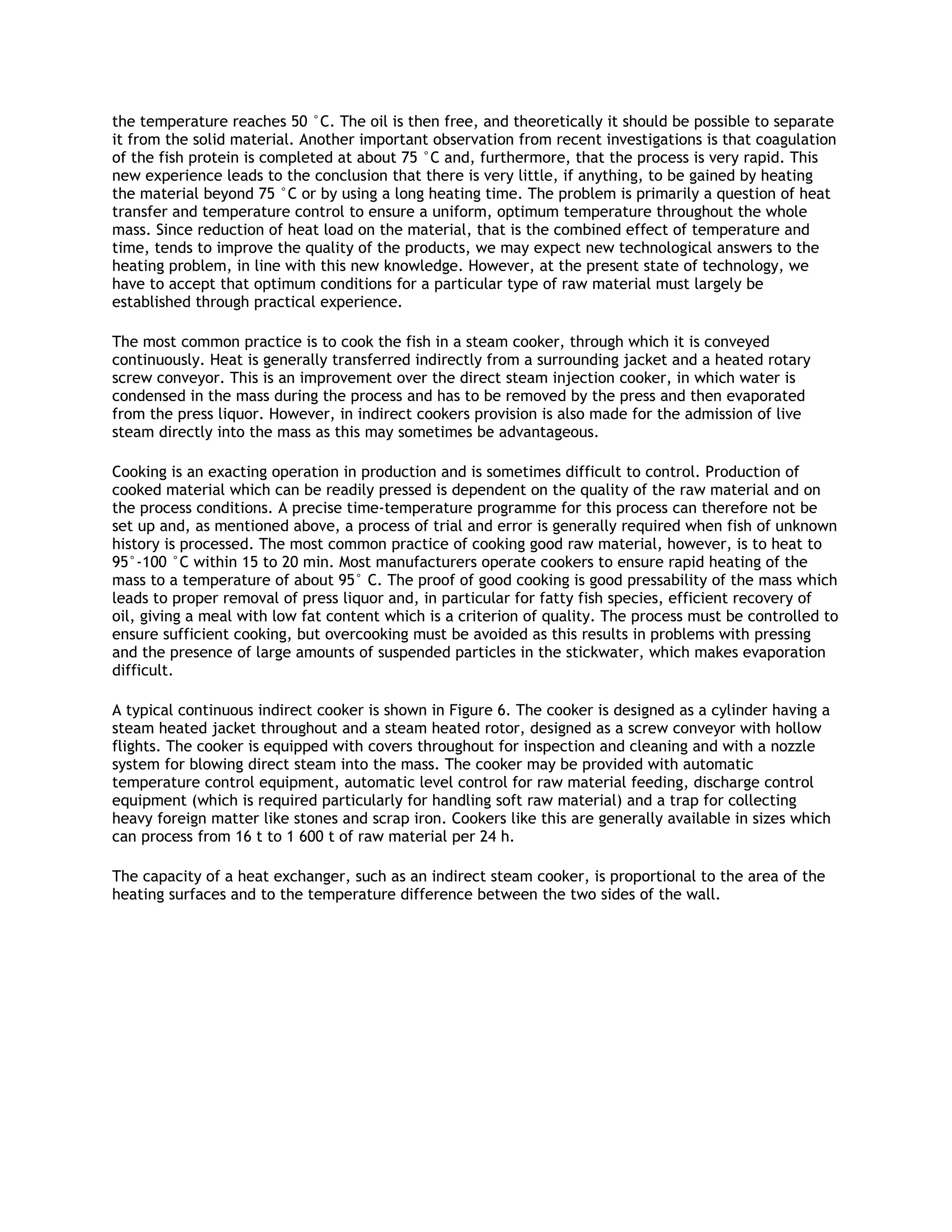 the temperature reaches 50 °C. The oil is then free, and theoretically it should be possible to separate
it from the solid material. Another important observation from recent investigations is that coagulation
of the fish protein is completed at about 75 °C and, furthermore, that the process is very rapid. This
new experience leads to the conclusion that there is very little, if anything, to be gained by heating
the material beyond 75 °C or by using a long heating time. The problem is primarily a question of heat
transfer and temperature control to ensure a uniform, optimum temperature throughout the whole
mass. Since reduction of heat load on the material, that is the combined effect of temperature and
time, tends to improve the quality of the products, we may expect new technological answers to the
heating problem, in line with this new knowledge. However, at the present state of technology, we
have to accept that optimum conditions for a particular type of raw material must largely be
established through practical experience.

The most common practice is to cook the fish in a steam cooker, through which it is conveyed
continuously. Heat is generally transferred indirectly from a surrounding jacket and a heated rotary
screw conveyor. This is an improvement over the direct steam injection cooker, in which water is
condensed in the mass during the process and has to be removed by the press and then evaporated
from the press liquor. However, in indirect cookers provision is also made for the admission of live
steam directly into the mass as this may sometimes be advantageous.

Cooking is an exacting operation in production and is sometimes difficult to control. Production of
cooked material which can be readily pressed is dependent on the quality of the raw material and on
the process conditions. A precise time-temperature programme for this process can therefore not be
set up and, as mentioned above, a process of trial and error is generally required when fish of unknown
history is processed. The most common practice of cooking good raw material, however, is to heat to
95°-100 °C within 15 to 20 min. Most manufacturers operate cookers to ensure rapid heating of the
mass to a temperature of about 95° C. The proof of good cooking is good pressability of the mass which
leads to proper removal of press liquor and, in particular for fatty fish species, efficient recovery of
oil, giving a meal with low fat content which is a criterion of quality. The process must be controlled to
ensure sufficient cooking, but overcooking must be avoided as this results in problems with pressing
and the presence of large amounts of suspended particles in the stickwater, which makes evaporation
difficult.

A typical continuous indirect cooker is shown in Figure 6. The cooker is designed as a cylinder having a
steam heated jacket throughout and a steam heated rotor, designed as a screw conveyor with hollow
flights. The cooker is equipped with covers throughout for inspection and cleaning and with a nozzle
system for blowing direct steam into the mass. The cooker may be provided with automatic
temperature control equipment, automatic level control for raw material feeding, discharge control
equipment (which is required particularly for handling soft raw material) and a trap for collecting
heavy foreign matter like stones and scrap iron. Cookers like this are generally available in sizes which
can process from 16 t to 1 600 t of raw material per 24 h.

The capacity of a heat exchanger, such as an indirect steam cooker, is proportional to the area of the
heating surfaces and to the temperature difference between the two sides of the wall.
 