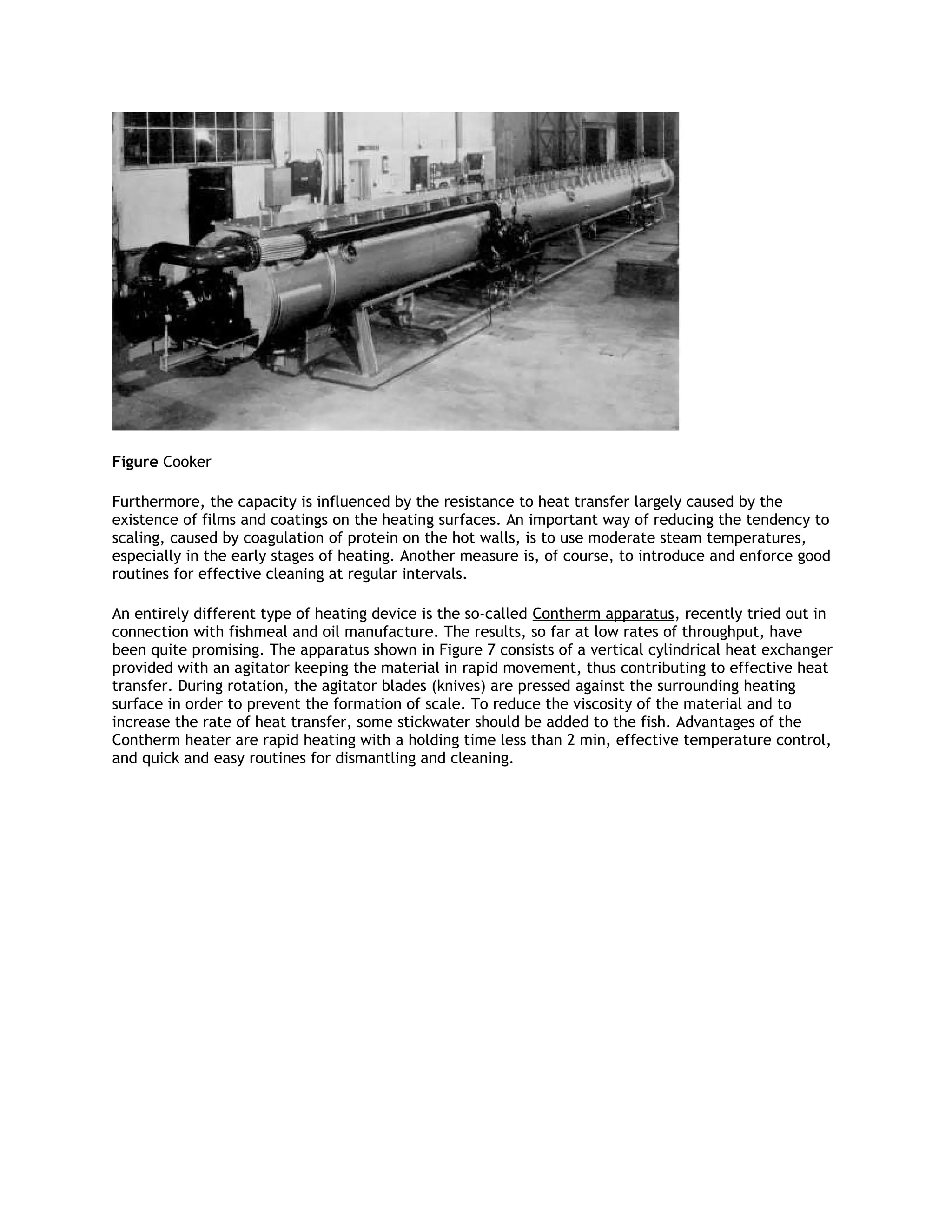 Figure Cooker

Furthermore, the capacity is influenced by the resistance to heat transfer largely caused by the
existence of films and coatings on the heating surfaces. An important way of reducing the tendency to
scaling, caused by coagulation of protein on the hot walls, is to use moderate steam temperatures,
especially in the early stages of heating. Another measure is, of course, to introduce and enforce good
routines for effective cleaning at regular intervals.

An entirely different type of heating device is the so-called Contherm apparatus, recently tried out in
connection with fishmeal and oil manufacture. The results, so far at low rates of throughput, have
been quite promising. The apparatus shown in Figure 7 consists of a vertical cylindrical heat exchanger
provided with an agitator keeping the material in rapid movement, thus contributing to effective heat
transfer. During rotation, the agitator blades (knives) are pressed against the surrounding heating
surface in order to prevent the formation of scale. To reduce the viscosity of the material and to
increase the rate of heat transfer, some stickwater should be added to the fish. Advantages of the
Contherm heater are rapid heating with a holding time less than 2 min, effective temperature control,
and quick and easy routines for dismantling and cleaning.
 