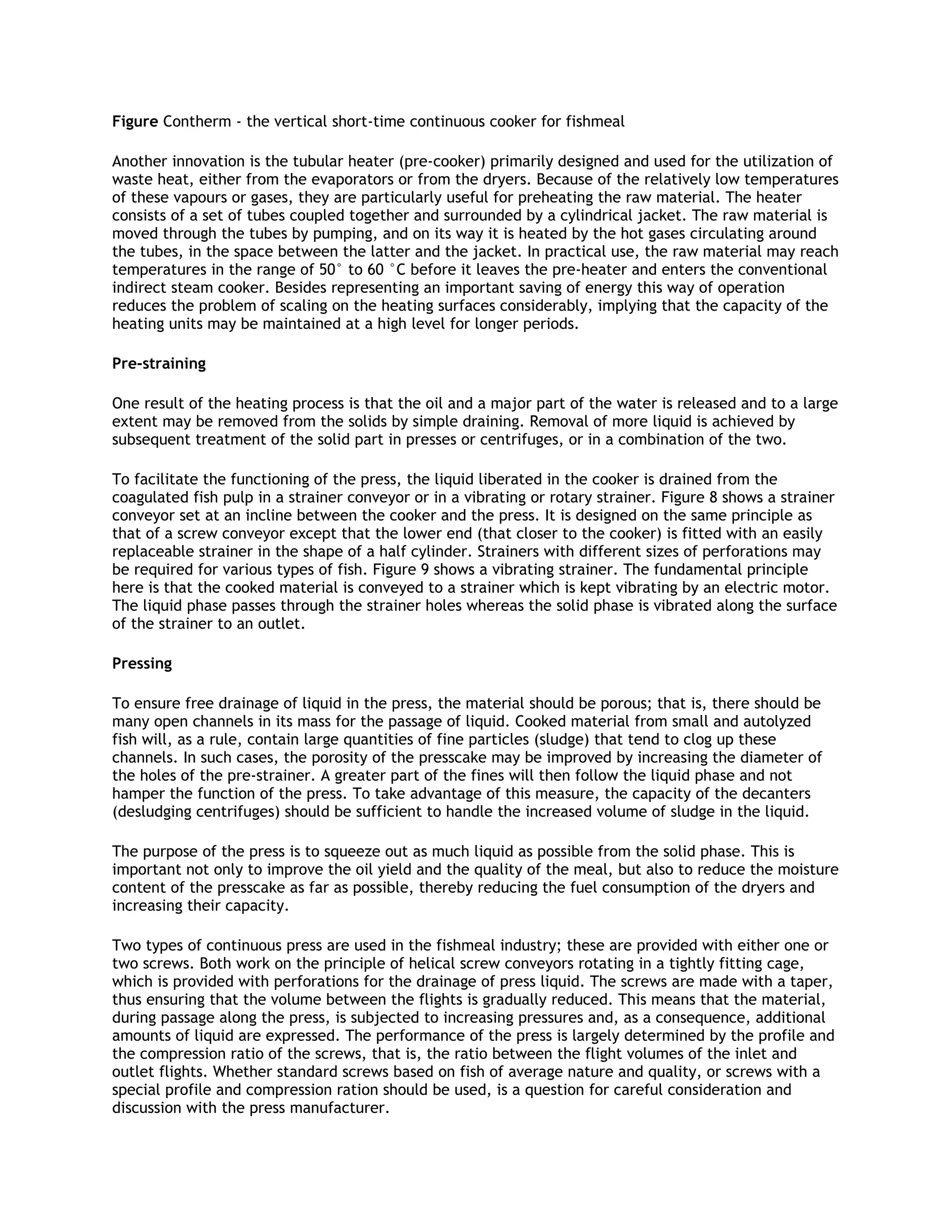Figure Contherm - the vertical short-time continuous cooker for fishmeal

Another innovation is the tubular heater (pre-cooker) primarily designed and used for the utilization of
waste heat, either from the evaporators or from the dryers. Because of the relatively low temperatures
of these vapours or gases, they are particularly useful for preheating the raw material. The heater
consists of a set of tubes coupled together and surrounded by a cylindrical jacket. The raw material is
moved through the tubes by pumping, and on its way it is heated by the hot gases circulating around
the tubes, in the space between the latter and the jacket. In practical use, the raw material may reach
temperatures in the range of 50° to 60 °C before it leaves the pre-heater and enters the conventional
indirect steam cooker. Besides representing an important saving of energy this way of operation
reduces the problem of scaling on the heating surfaces considerably, implying that the capacity of the
heating units may be maintained at a high level for longer periods.

Pre-straining

One result of the heating process is that the oil and a major part of the water is released and to a large
extent may be removed from the solids by simple draining. Removal of more liquid is achieved by
subsequent treatment of the solid part in presses or centrifuges, or in a combination of the two.

To facilitate the functioning of the press, the liquid liberated in the cooker is drained from the
coagulated fish pulp in a strainer conveyor or in a vibrating or rotary strainer. Figure 8 shows a strainer
conveyor set at an incline between the cooker and the press. It is designed on the same principle as
that of a screw conveyor except that the lower end (that closer to the cooker) is fitted with an easily
replaceable strainer in the shape of a half cylinder. Strainers with different sizes of perforations may
be required for various types of fish. Figure 9 shows a vibrating strainer. The fundamental principle
here is that the cooked material is conveyed to a strainer which is kept vibrating by an electric motor.
The liquid phase passes through the strainer holes whereas the solid phase is vibrated along the surface
of the strainer to an outlet.

Pressing

To ensure free drainage of liquid in the press, the material should be porous; that is, there should be
many open channels in its mass for the passage of liquid. Cooked material from small and autolyzed
fish will, as a rule, contain large quantities of fine particles (sludge) that tend to clog up these
channels. In such cases, the porosity of the presscake may be improved by increasing the diameter of
the holes of the pre-strainer. A greater part of the fines will then follow the liquid phase and not
hamper the function of the press. To take advantage of this measure, the capacity of the decanters
(desludging centrifuges) should be sufficient to handle the increased volume of sludge in the liquid.

The purpose of the press is to squeeze out as much liquid as possible from the solid phase. This is
important not only to improve the oil yield and the quality of the meal, but also to reduce the moisture
content of the presscake as far as possible, thereby reducing the fuel consumption of the dryers and
increasing their capacity.

Two types of continuous press are used in the fishmeal industry; these are provided with either one or
two screws. Both work on the principle of helical screw conveyors rotating in a tightly fitting cage,
which is provided with perforations for the drainage of press liquid. The screws are made with a taper,
thus ensuring that the volume between the flights is gradually reduced. This means that the material,
during passage along the press, is subjected to increasing pressures and, as a consequence, additional
amounts of liquid are expressed. The performance of the press is largely determined by the profile and
the compression ratio of the screws, that is, the ratio between the flight volumes of the inlet and
outlet flights. Whether standard screws based on fish of average nature and quality, or screws with a
special profile and compression ration should be used, is a question for careful consideration and
discussion with the press manufacturer.
 