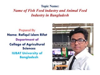 Topic Name:
Name of Fish Feed industry and Animal Feed
Industry in Bangladesh
Prepared By
Name: Rafiqul islam Rifat
Department of
Collage of Agricultural
Sciences
IUBAT University of
Bangladesh
 