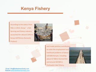 According to the statics from
FAO, in 2013, Kenya’s fish
farming and fishery industry
accounted for about 0.54% to
Kenya GDP(Gross Domestic
Product)
and made positive contribution
to solve the employment and
livelihood problems of about
129 000 Kenyan, including
about 67 000 in farmed fish
and around 48 000 in
freshwater lake fishery.
Kenya Fishery
Email: info@fishfeedmachinery.com
Website:www.fishfeedmachinery.com
 