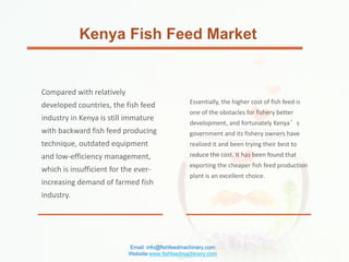 Kenya Fish Feed Market
Compared with relatively
developed countries, the fish feed
industry in Kenya is still immature
with backward fish feed producing
technique, outdated equipment
and low-efficiency management,
which is insufficient for the ever-
increasing demand of farmed fish
industry.
Essentially, the higher cost of fish feed is
one of the obstacles for fishery better
development, and fortunately Kenya’s
government and its fishery owners have
realized it and been trying their best to
reduce the cost. It has been found that
exporting the cheaper fish feed production
plant is an excellent choice.
Email: info@fishfeedmachinery.com
Website:www.fishfeedmachinery.com
 