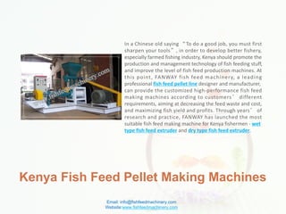 Kenya Fish Feed Pellet Making Machines
In a Chinese old saying “To do a good job, you must first
sharpen your tools”, in order to develop better fishery,
especially farmed fishing industry, Kenya should promote the
production and management technology of fish feeding stuff,
and improve the level of fish feed production machines. At
this point, FANWAY fish feed machinery, a leading
professional fish feed pellet line designer and manufacturer,
can provide the customized high-performance fish feed
making machines according to customers’ different
requirements, aiming at decreasing the feed waste and cost,
and maximizing fish yield and profits. Through years’ of
research and practice, FANWAY has launched the most
suitable fish feed making machine for Kenya fishermen - wet
type fish feed extruder and dry type fish feed extruder.
Email: info@fishfeedmachinery.com
Website:www.fishfeedmachinery.com
 