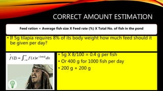 CORRECT AMOUNT ESTIMATION
• 5g X 8/100 = 0.4 g per fish
• Or 400 g for 1000 fish per day
• 200 g + 200 g
Feed ration = Average fish size X Feed rate (%) X Total No. of fish in the pond
• If 5g tilapia requires 8% of its body weight how much feed should it
be given per day?
 