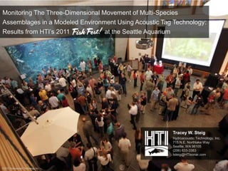 Monitoring The Three-Dimensional Movement of Multi-Species
Assemblages in a Modeled Environment Using Acoustic Tag Technology:
Results from HTI’s 2011           at the Seattle Aquarium




                                                       Tracey W. Steig
                                                       Hydroacoustic Technology, Inc.
                                                       715 N.E. Northlake Way
                                                       Seattle, WA 98105
                                                       (206) 633-3383
                                                       tsteig@HTIsonar.com


© 2012 Hydroacoustic Technology, Inc.
 